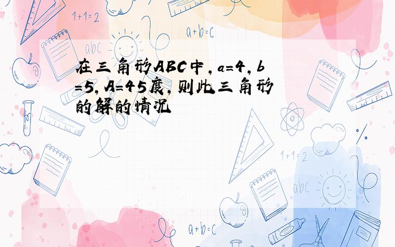 在三角形ABC中,a=4,b=5,A=45度,则此三角形的解的情况