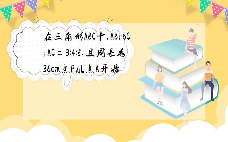 在三角形ABC中,AB;BC;AC=3:4:5,且周长为36cm点P从点A开始