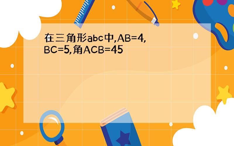 在三角形abc中,AB=4,BC=5,角ACB=45