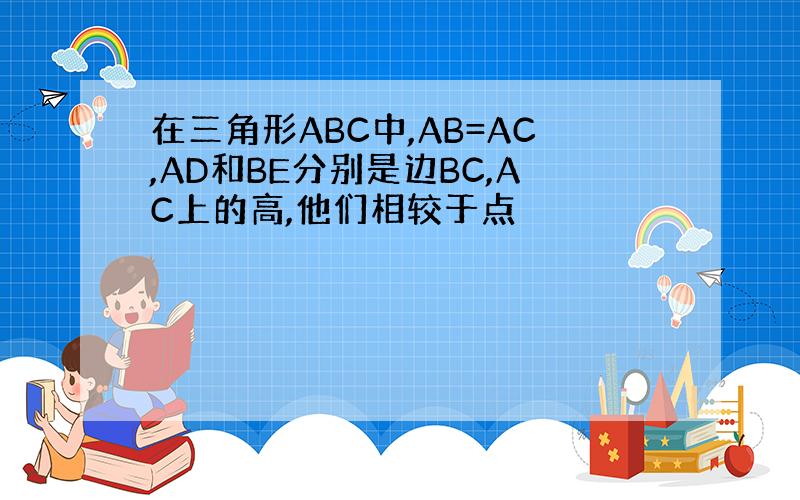 在三角形ABC中,AB=AC,AD和BE分别是边BC,AC上的高,他们相较于点