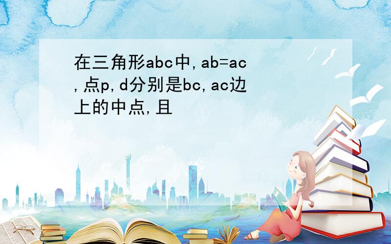 在三角形abc中,ab=ac,点p,d分别是bc,ac边上的中点,且