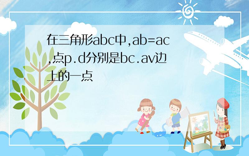 在三角形abc中,ab=ac,点p.d分别是bc.av边上的一点