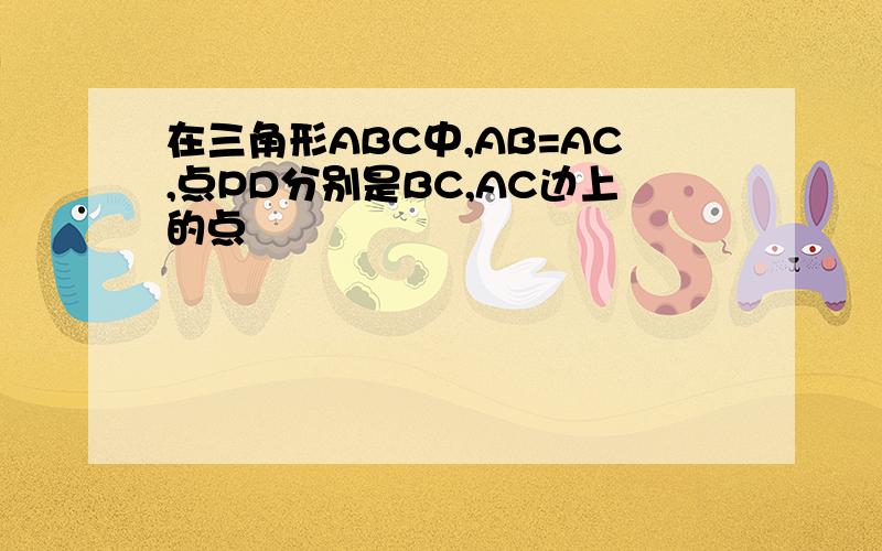 在三角形ABC中,AB=AC,点PD分别是BC,AC边上的点