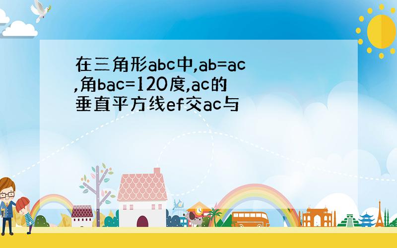 在三角形abc中,ab=ac,角bac=120度,ac的垂直平方线ef交ac与