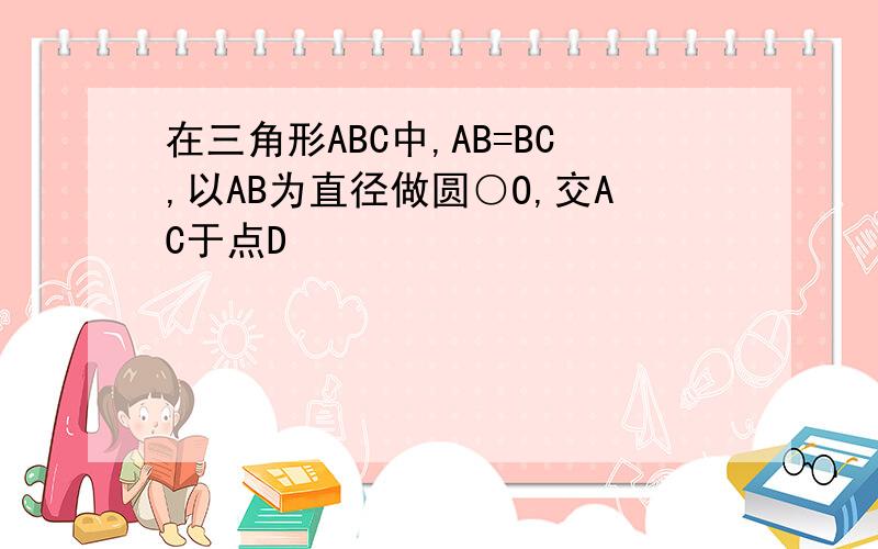 在三角形ABC中,AB=BC,以AB为直径做圆○O,交AC于点D