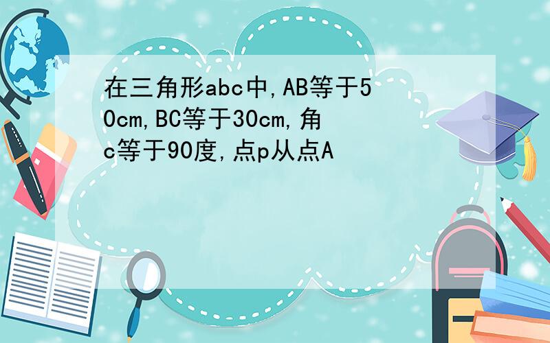 在三角形abc中,AB等于50cm,BC等于30cm,角c等于90度,点p从点A