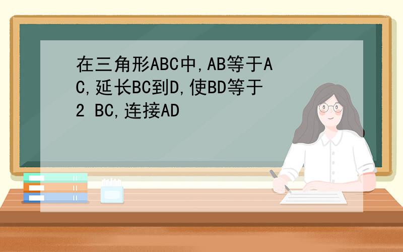 在三角形ABC中,AB等于AC,延长BC到D,使BD等于2 BC,连接AD