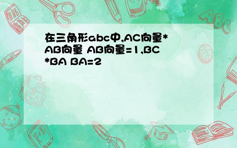 在三角形abc中,AC向量*AB向量 AB向量=1,BC*BA BA=2