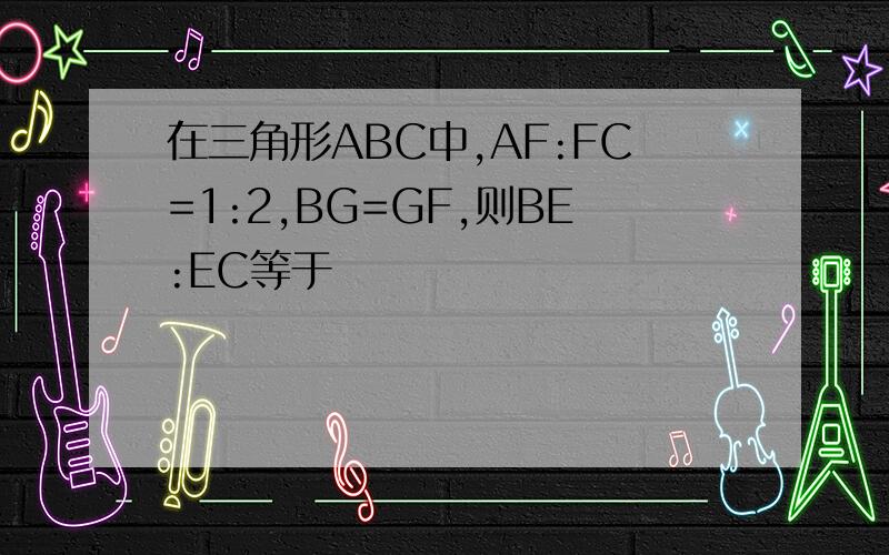 在三角形ABC中,AF:FC=1:2,BG=GF,则BE:EC等于