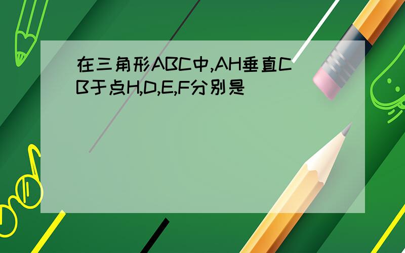 在三角形ABC中,AH垂直CB于点H,D,E,F分别是