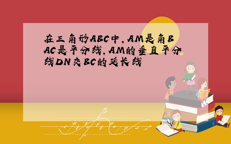 在三角形ABC中,AM是角BAC是平分线,AM的垂直平分线DN交BC的延长线