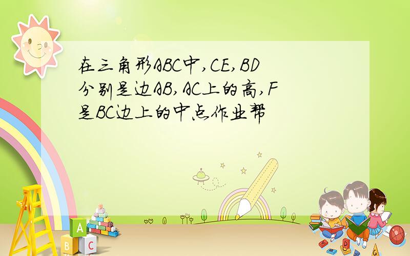 在三角形ABC中,CE,BD分别是边AB,AC上的高,F是BC边上的中点作业帮