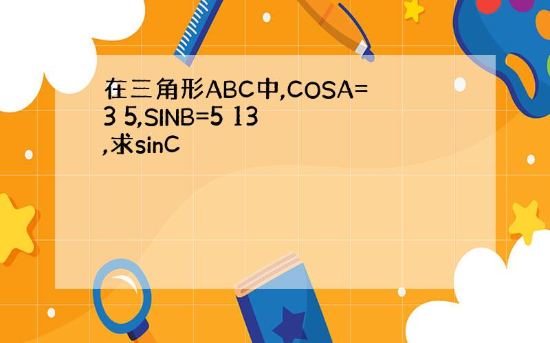 在三角形ABC中,COSA=3 5,SINB=5 13 ,求sinC