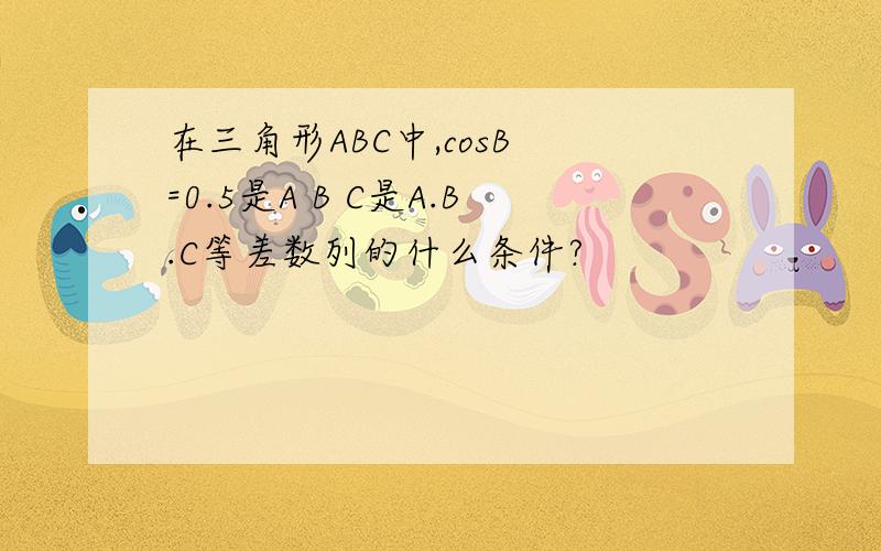 在三角形ABC中,cosB =0.5是A B C是A.B.C等差数列的什么条件?