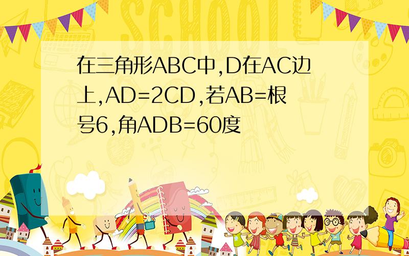 在三角形ABC中,D在AC边上,AD=2CD,若AB=根号6,角ADB=60度