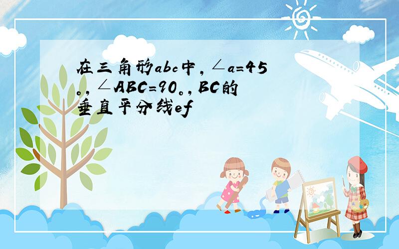 在三角形abc中,∠a=45°,∠ABC=90°,BC的垂直平分线ef