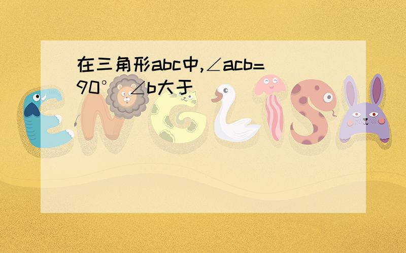 在三角形abc中,∠acb=90° ∠b大于