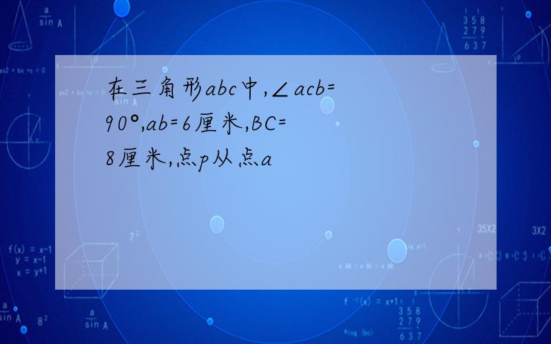 在三角形abc中,∠acb=90°,ab=6厘米,BC=8厘米,点p从点a