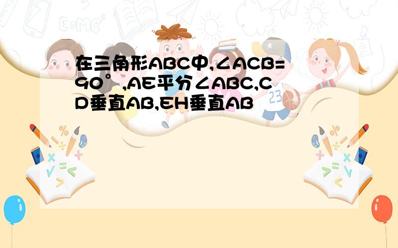 在三角形ABC中,∠ACB=90°,AE平分∠ABC,CD垂直AB,EH垂直AB