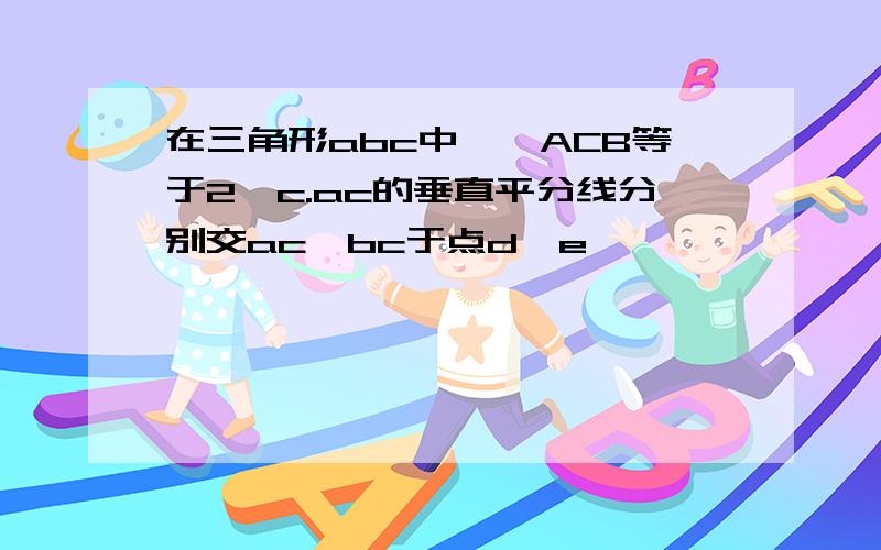 在三角形abc中,∠ACB等于2∠c.ac的垂直平分线分别交ac,bc于点d,e