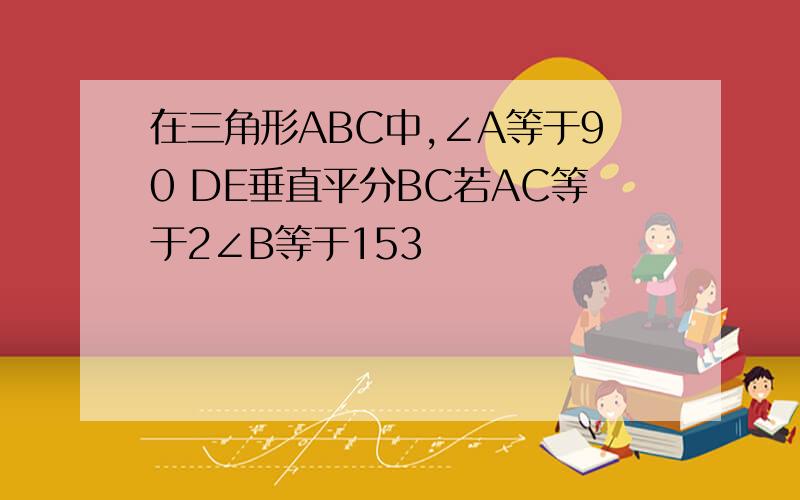 在三角形ABC中,∠A等于90 DE垂直平分BC若AC等于2∠B等于153