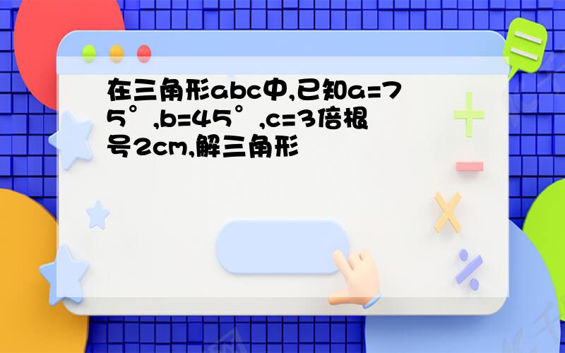 在三角形abc中,已知a=75°,b=45°,c=3倍根号2cm,解三角形