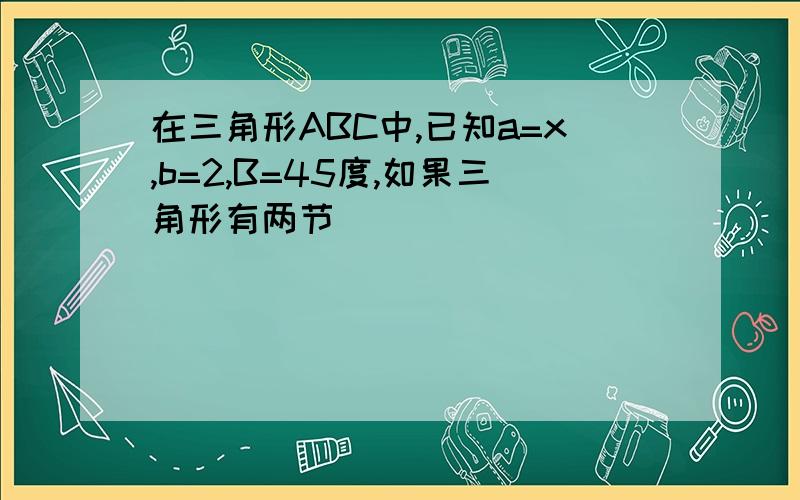 在三角形ABC中,已知a=x,b=2,B=45度,如果三角形有两节