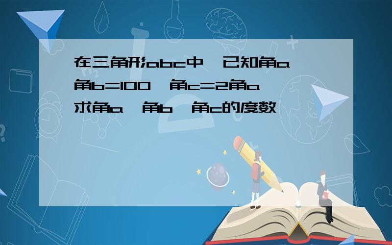 在三角形abc中,已知角a 角b=100,角c=2角a,求角a,角b,角c的度数