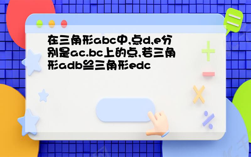 在三角形abc中,点d,e分别是ac.bc上的点,若三角形adb≌三角形edc