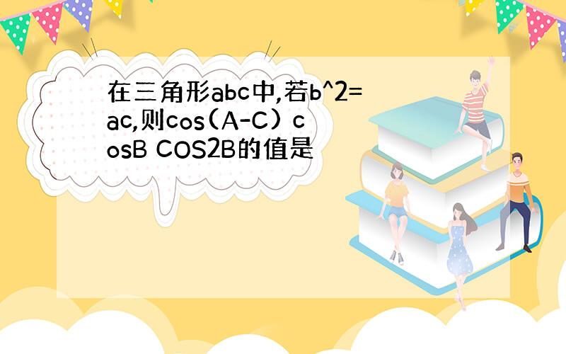 在三角形abc中,若b^2=ac,则cos(A-C) cosB COS2B的值是