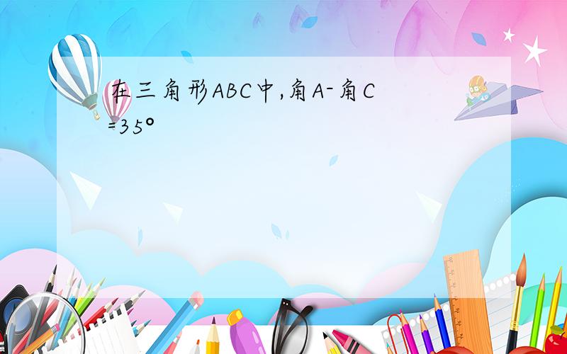 在三角形ABC中,角A-角C=35°