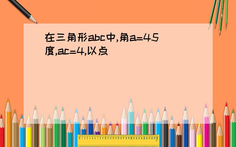 在三角形abc中,角a=45度,ac=4,以点