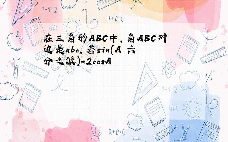 在三角形ABC中,角ABC对边是abc,若sin(A 六分之派)=2cosA