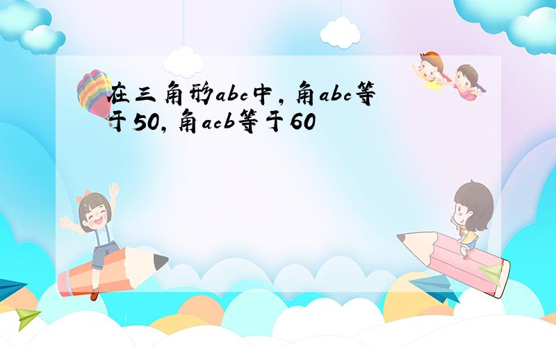 在三角形abc中,角abc等于50,角acb等于60