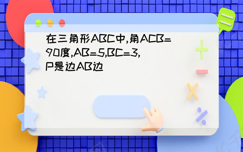 在三角形ABC中,角ACB=90度,AB=5,BC=3,P是边AB边