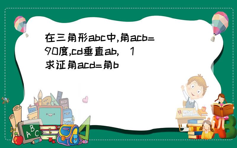 在三角形abc中,角acb=90度,cd垂直ab,(1)求证角acd=角b