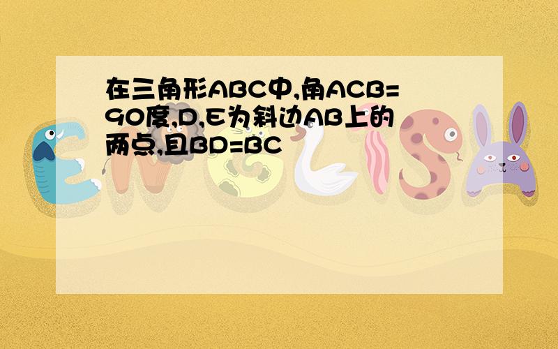 在三角形ABC中,角ACB=90度,D,E为斜边AB上的两点,且BD=BC