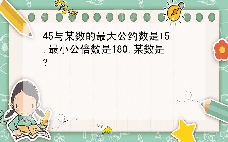 45与某数的最大公约数是15,最小公倍数是180,某数是?