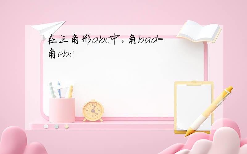 在三角形abc中,角bad=角ebc