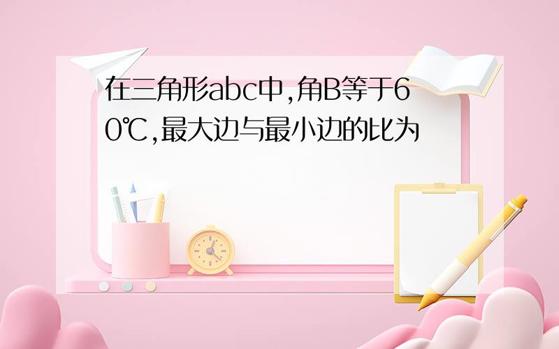 在三角形abc中,角B等于60℃,最大边与最小边的比为