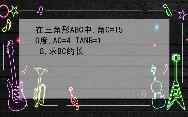 在三角形ABC中,角C=150度,AC=4,TANB=1 8,求BC的长