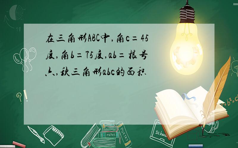 在三角形ABC中,角c=45度,角b=75度,ab=根号六,秋三角形abc的面积