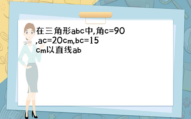 在三角形abc中,角c=90,ac=20cm,bc=15cm以直线ab