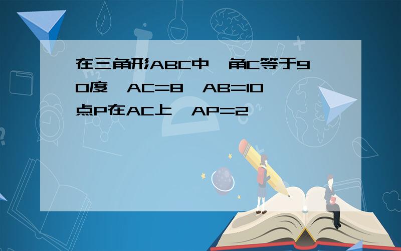 在三角形ABC中,角C等于90度,AC=8,AB=10,点P在AC上,AP=2