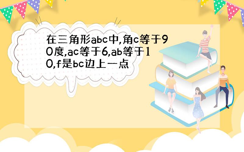 在三角形abc中,角c等于90度,ac等于6,ab等于10,f是bc边上一点