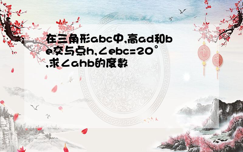 在三角形abc中,高ad和be交与点h,∠ebc=20°,求∠ahb的度数