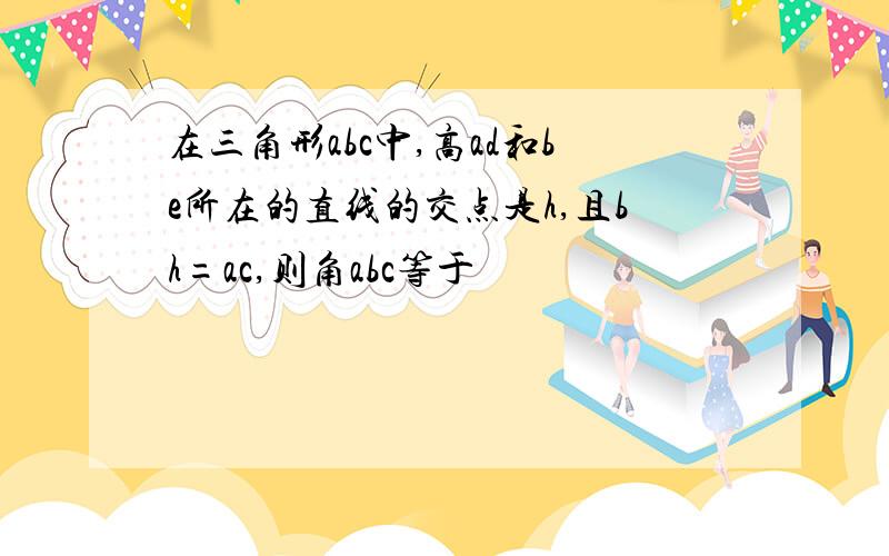 在三角形abc中,高ad和be所在的直线的交点是h,且bh=ac,则角abc等于