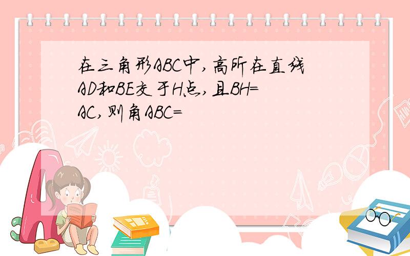 在三角形ABC中,高所在直线AD和BE交于H点,且BH=AC,则角ABC=