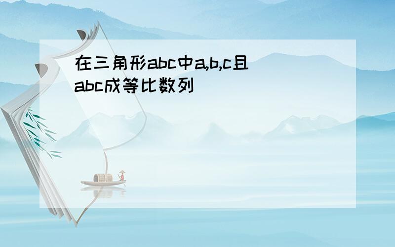 在三角形abc中a,b,c且abc成等比数列