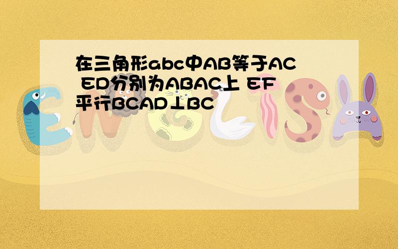 在三角形abc中AB等于AC ED分别为ABAC上 EF平行BCAD⊥BC